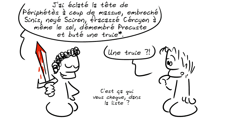 Thésée, tout fier avec son épée ensanglantée : « J'ai éclaté la tête Périphétès à coup de massue, embroché Sinis, noyé Sciron, fracassé Cércyon à même le sol, démembré Procuste et buté une truie*. » Un autre mec demande : « Une truie ?! » Thésée : « C'est ça qui vous choque dans la liste ? »