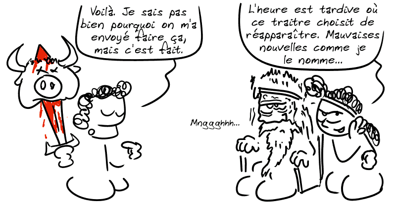 Égée, avec la tête du taureau au bout de l'épée : « Voilà. Je sais pas bien pourquoi on m'a envoyé faire ça, mais c'est fait. » Médée chuchote à l'oreille d'Égée : « L'heure est tardive où ce traitre choisit de réapparaître. Mauvaises nouvelles comme je le nomme… » Égée, toujours tout moisi : « Mnggghhh… »