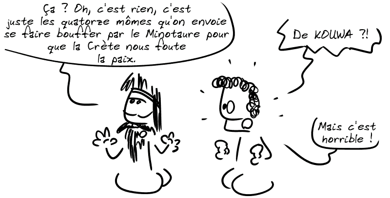 Égée, pas intéressé, dit : « Ça ? Oh c'est rien, c'est juste les quatorze mômes qu'on envoie se faire bouffer par le Minotaure pour que la Crète nous foute la paix. » Thésée : « De KOUWA ?! Mais c'est horrible ! »