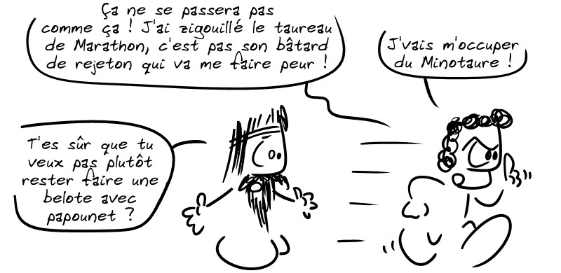 Thésée : « Ça ne se passera pas comme ça ! J'ai zigouillé le taureau de Marathon, c'est pas son bâtard de rejeton qui va me faire peur ! Je vais m'occuper du Minotaure ! » Égée : « T'es sûr que tu veux pas plutôt rester faire une belote avec papounet ? »