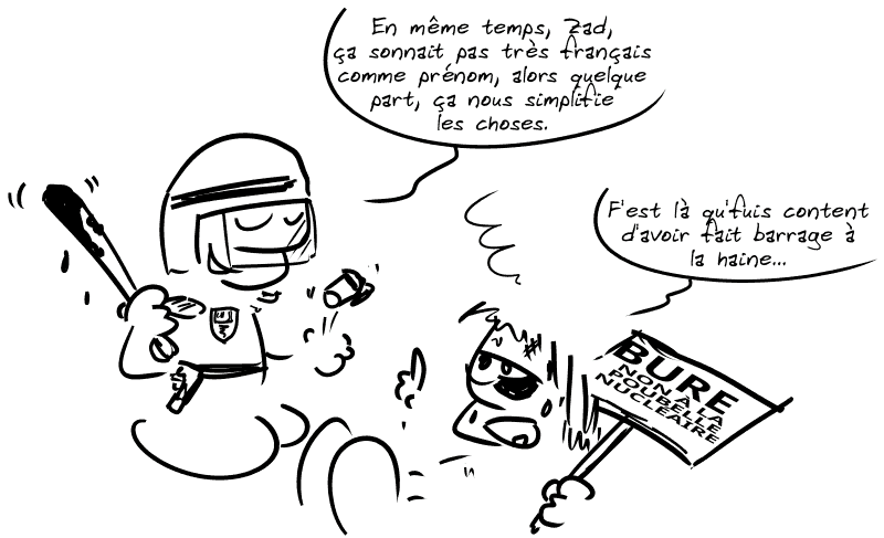 Un CRS matraque un manifestant à terre et dit en souriant : « En même temps, Zad, ça sonnait pas très français comme prénom, alors quelque part, ça nous simplifie les choses. » Le manifestant, au sol, en sang, avec une pancarte contre la poubelle nucléaire de Bure : « F'est là qu'fuis content d'avoir fait barrage à la haine… »