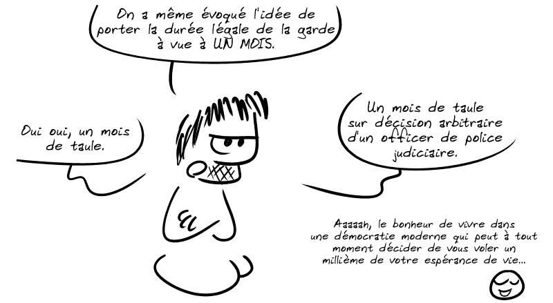 Gee, pas content, dit : « On a même évoqué l'idée de porter la durée légale de la garde à vue à UN MOIS.  Oui oui, un mois de taule.  Un mois de taule sur décision arbitraire d'un officer de police judiciaire. » Le smiley, souriant : « Aaaaah, le bonheur de vivre dans une démocratie moderne qui peut à tout moment décider de vous voler un millième de votre espérance de vie… »