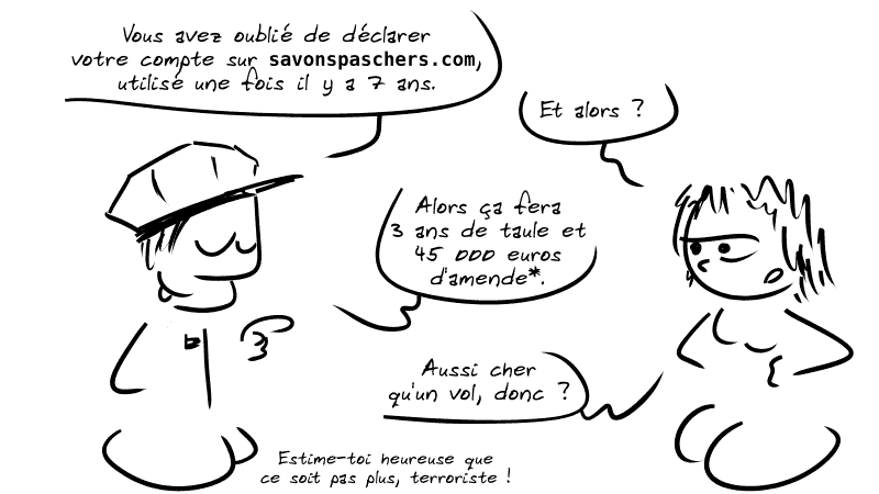Un agent dit à une femme : « Vous avez oublié de déclarer votre compte sur savonspaschers.com, utilisé une fois il y a 7 ans. » La femme : « Et alors ? » L'agent : « Alors ça fera 3 ans de taule et 45 000 euros d'amende*. » La femme : « Aussi cher qu'un vol, donc ? » L'agent : « Estime-toi heureuse que ce soit pas plus, terroriste ! »