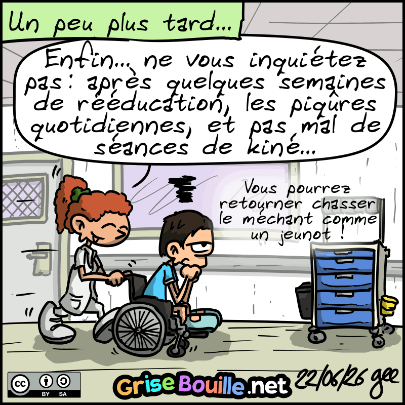 Plus tard, l'infirmière pousse l'agent, qui est blasé, sur un fauteuil roulant : « Enfin… ne vous inquiétez pas : après quelques semaines de rééducation, les piqûres quotidiennes, et pas mal de séances de kiné, vous pourrez retourner chasser le méchant comme un jeunot ! » Note : BD sous licence CC BY SA (grisebouille.net), dessinée le 22 juin 2026 par Gee.