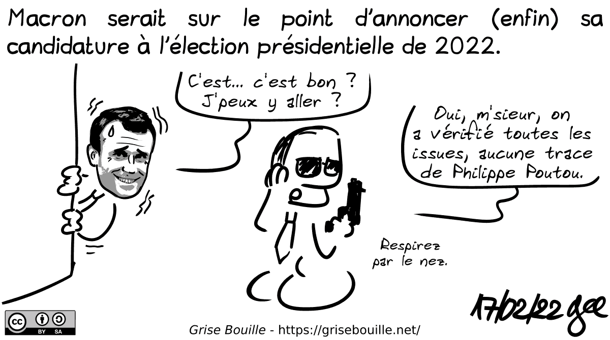 Macron serait sur le point d'annoncer (enfin) sa candidature à l'élection présidentielle de 2022. Macron passe la tête de derrière un mur en transpirant : « C'est… c'est bon ? J'peux y aller ? » Un agent de sécurité avec oreillette et flingue à la main : « Oui, m'sieur, on a vérifié toutes les issues, aucune trace de Philippe Poutou. Respirez par le nez. » Note : BD sous licence CC BY SA (grisebouille.net), dessinée le 17 février 2022 par Gee.