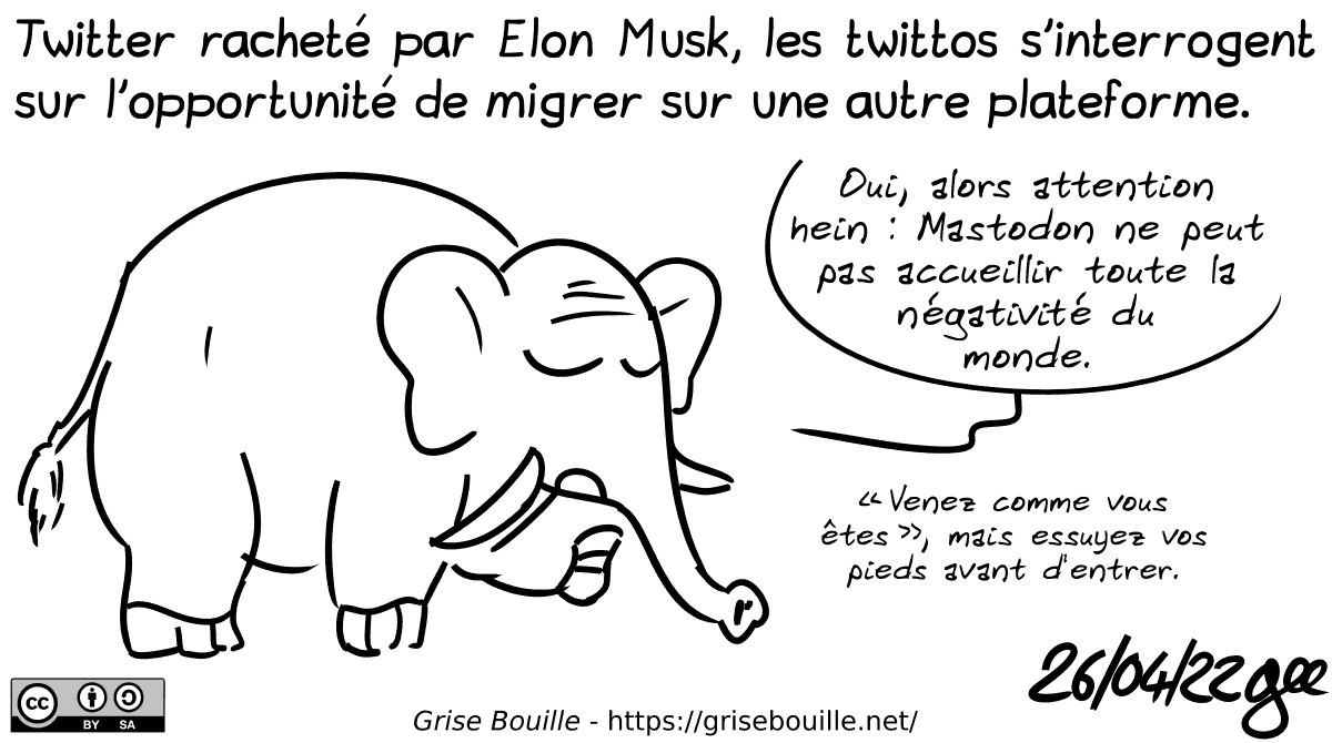 Twitter racheté par Elon Musk, les twittos s'interrogent sur l'opportunité de migrer sur une autre plateforme. Un éléphant : « Oui, alors attention hein : Mastodon ne peut pas accueillir toute la négativité du monde. “Venez comme vous êtes”, mais essuyez vos pieds avant d'entrer. » Note : BD sous licence CC BY SA (grisebouille.net), dessinée le 26 avril 2022 par Gee.