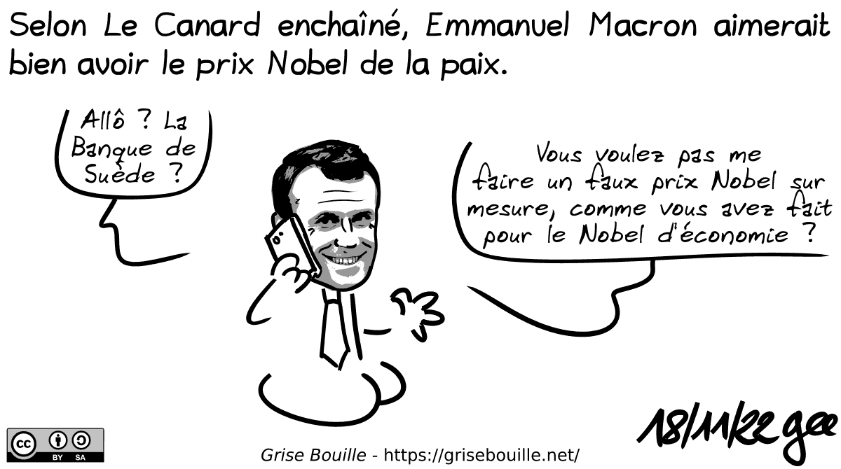 Selon le Canard enchaîné, Emmanuel Macron aimerait bien avoir le prix Nobel de la paix. Macron au téléphone : « Allô ? La Banque de Suède ? Vous voulez pas me faire un faux prix Nobel sur mesure, comme vous avez fait pour le Nobel d'économie ? Note : BD sous licence CC BY SA (grisebouille.net), dessinée le 18 novembre 2022 par Gee.