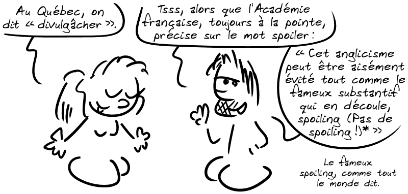 Québécoise : « Au Québec, on dit “divulgâcher”. » Gee : « Tsss, alors que l'Académie française, toujours à la pointe, précise sur le mot spoiler : “Cet anglicisme peut être aisément évité tout comme le substantif qui en découle, spoiling (Pas de spoiling !)*” Le fameux spoiling, comme tout le monde dit. »