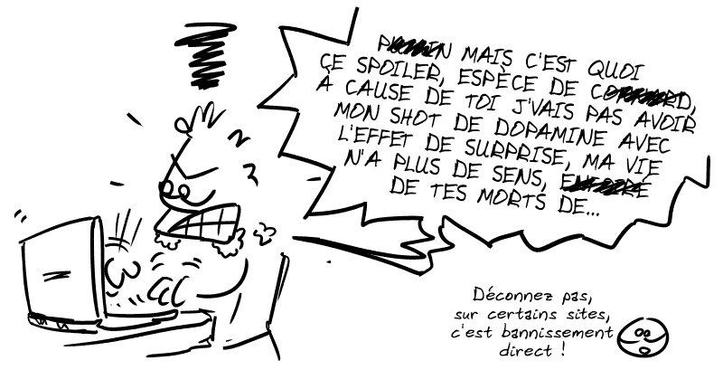Un type enragé derrière son PC : « PU##IN MAIS C'EST QUOI CE SPOILER, ESPÈCE DE CO##ARD, À CAUSE DE TOI J'VAIS PAS POUVOIR AVOIR MON SHOT DE DOPAMINE AVEC L'EFFET DE SURPRISE, MA VIE N'A PLUS DE SENS, EN##RÉ DE TES MORTS DE… » Smiley : « Déconnez pas, sur certains sites, c'est bannissement direct. »
