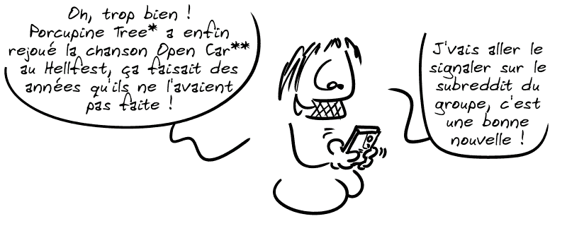 Gee sur son téléphone : « Oh, trop bien ! Porcupine Tree* a enfin rejoué la chanson Open Car** au Hellfest, ça faisait des années qu'ils ne l'avaient pas faite ! J'vais aller le signaler sur le subreddit du groupe, c'est une bonne nouvelle ! »