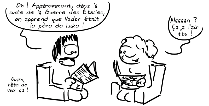 Un mec lit son journal : « Oh ! Apparemment, dans la suite de la Guerre des Étoiles, on apprend que Vador était le père de Luke ! » À côté de lui, une femme lit aussi et dit : « Naaaan ? Ça a l'air fou ! » L'homme : « Ouais, hâte de voir ça ! »