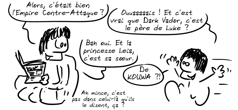 Le père de Gee, en train de lire le journal : « Alors, c'était bien, L'Empire Contre-Attaque ? » Gee, enfant : « Ouaaaais ! Et c'est vrai que Dark Vador, c'est le père de Luke ? » Le père : « Bah oui. Et la princesse Leia, c'est sa sœur. » Gee : « De KOUWA ?! » Le père : « Ah mince, c'est pas dans celui-là qu'ils le disent, ça ? »