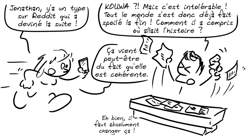 Un mec est devant un bureau couvert de feuilles de papier. Une dame arrive et dit : « Jonathan, y'a un type sur Reddit qui a deviné la suite. » Jonathan Nolan, hors de lui : « KOUWA ?! Mais c'est intolérable ! Tout le monde s'est donc déjà fait spoiler la fin ! Comment il a compris où allait l'histoire ? » La dame : « Ça vient peut-être du fait qu'elle était cohérente. » Jonathan : « Eh bien, il faut absolument changer ça ! »