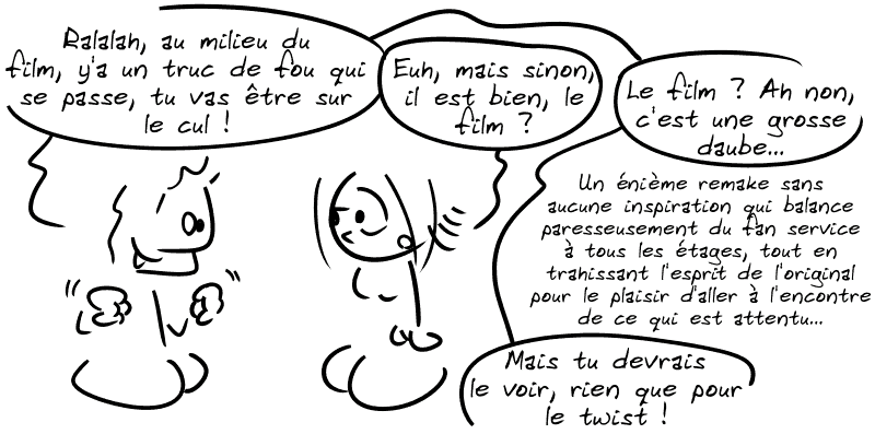 Un type tout excité : « Ralalah, au milieu du film, y'a un truc de fou qui se passe, tu vas être sur le cul ! » La Geekette : « Euh, mais sinon, il est bien, le film ? » Le type : « Le film ? Ah non, c'est une grosse daube… un énième remake sans aucune inspiration qui balance paresseusement du fan service à tous les étages, tout en trahissant l'esprit de l'original pour le plaisir d'aller à l'encontre de ce qui est attendu…  Mais tu devrais le voir, rien que pour le twist ! »