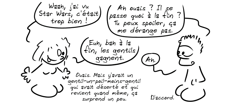 Une fille dit : « Waah, j'ai vu Star Wars, c'était trop bien ! » Un mec dit : « Ah ouais ? Il se passe quoi à la fin ? Tu peux spoiler, ça me dérange pas. » La fille : « Euh, bah à la fin, les gentils gagnent. » Le mec : « Ah. » La fille : « Ouais. Mais y'avait un gentil-un-poil-moins-gentil qui avait déserté et qui revient quand même, ça surprend un peu. » Le mec : « D'accord. »