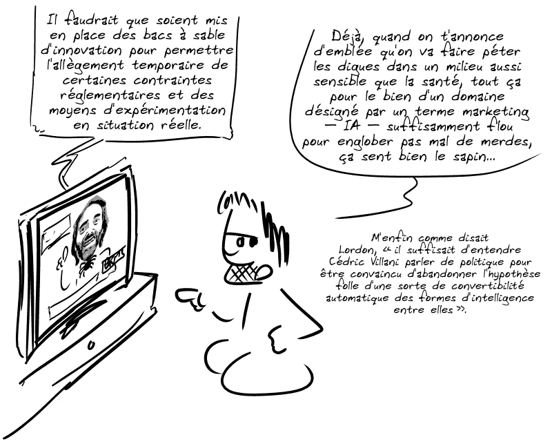 Villani, à la télé, dit : « Il faudrait que soient mis en place des bacs à sable d'innovation pour permettre l'allègement temporaire de certaines contraintes réglementaires et des moyens d'expérimentation en situation réelle. » Gee commente : « Déjà, quand on t'annonce d'emblée qu'on va faire péter les digues dans un milieu aussi sensible que la santé, tout ça pour le bien d'un domaine désigné par un terme marketing – IA – suffisamment flou pour englober pas mal de merdes, ça sent bien le sapin… M'enfin comme disait Lordon, “il suffisait d'entendre Cédric Villani parler de politique pour être convaincu d'abandonner l'hypothèse folle d'une sorte de convertibilité automatique des formes d'intelligence entre elles”. »