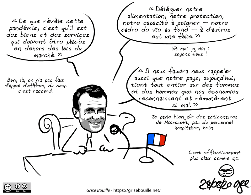 Emmanuel Macron est représenté à son bureau, et alterne des vraies citations et des parodies : « “Déléguer notre alimentation, notre protection, notre capacité à soigner – notre cadre de vie au fond – à d'autres est une folie.” Et moi je dis : soyons fous ! “Ce que révèle cette pandémie, c'est qu'il est des biens et des services qui doivent être placés en dehors des lois du marché.” Bon, là, on n'a pas fait d'appel d'offres, du coup c'est raccord. “Il nous faudra nous rappeler aussi que notre pays, aujourd'hui, tient tout entier sur des femmes et des hommes que nos économies reconnaissent et rémunèrent si mal.” Je parle bien sûr des actionnaires de Microsoft, pas du personnel hospitalier, hein. » Le smiley, énervé : « C'est effectivement plus clair comme ça. » Note : BD sous licence CC BY SA (grisebouille.net), dessinée le 28 août 2020 par Gee.