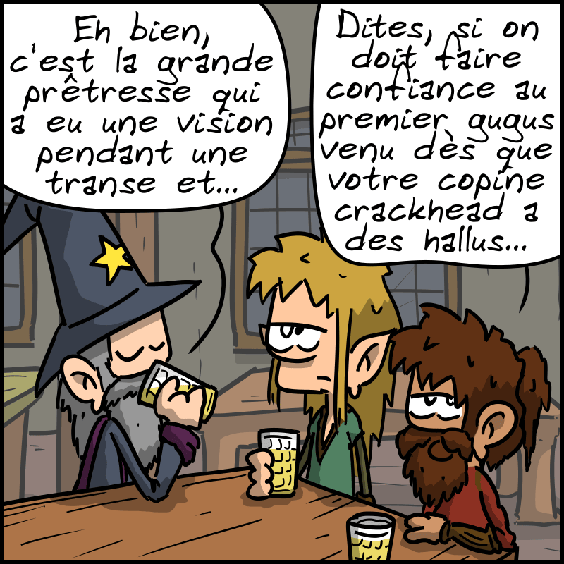 Le magicien explique : « Eh bien, c'est la grande prêtresse qui a eu une vision pendant une transe et… » Le nain le coupe : « Dites, si on doit faire confiance au premier gugus venu dès que votre copine crackhead a des hallus… »