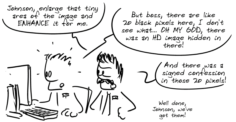 Two cops behind a PC. The first one says, “Johnson, enlarge that tiny area of the image and ENHANCE it for me.”  The second one says, “But boss, there are like 20 black pixels here, I don't see what... OH MY GOD, there was an HD image hidden in there!” The first one says, “And there was the signed confession in those 20 pixels! Well done, Johnson, we've got them!”