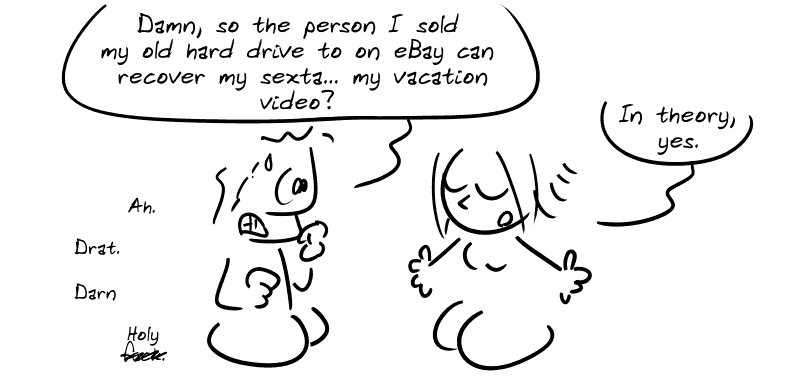 An ordinary guy, panicking, says: “Damn, so the person I sold my old hard drive to on eBay can recover my sexta... my vacation video?” The Geek Girl replies: “In theory, yes.” The guy: “Ah. Drat. Darn. Holy f#ck."