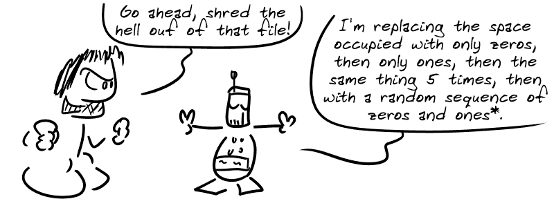 Gee: “Go ahead, shred the hell out of that file!” The robot: “I'm replacing the space occupied with only zeros, then only ones, then the same thing 5 times, then with a random sequence of zeros and ones*.”