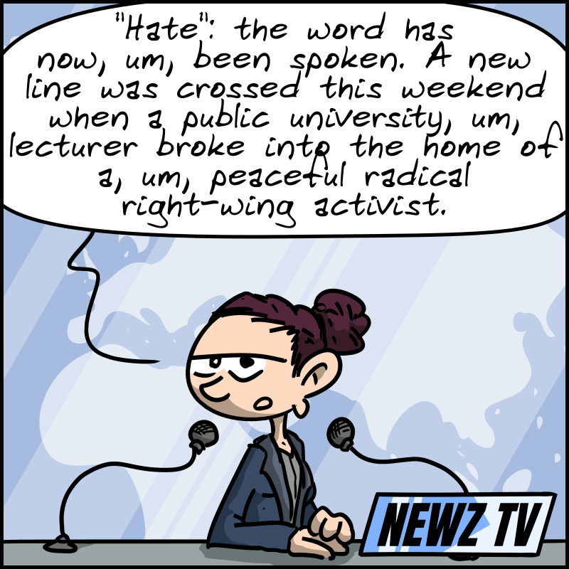 A news broadcast on TV; the anchor says: “‘Hate’: the word has now, um, been spoken. A new line was crossed this weekend when a public university, um, lecturer broke into the home of a, um, peaceful radical right-wing activist.”