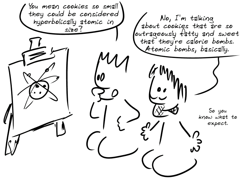 The Geek, looking at a diagram of an atom, asks: “You mean cookies so small that they could be considered hyperbolically atomic in size?” Gee: “No, I'm talking about cookies that are so outrageously fatty and sweet that they're calorie bombs. Atomic bombs, basically. So you know what to expect...”