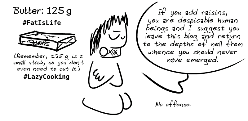 Butter: 125 g #FatIsLife (remember, 125 g is a small stick, you don't even need to cut it) #LazyCooking. Gee notes about the previous image: “If you add raisins, you are despicable human beings and I suggest you leave this blog and return to the depths of hell from whence you should never have emerged. No offense.”