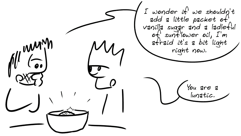 Gee looks at the dough and thinks: “I wonder if we shouldn't add a little packet of vanilla sugar and a ladleful of sunflower oil, I'm afraid it's a bit light right now.” The Geek, appalled: “You are a lunatic.”