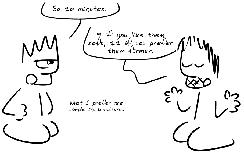 The Geek specifies: “So 10 minutes.” Gee replies: “9 if you like them soft, 11 if you prefer them firmer.” The Geek: “What I prefer are simple instructions.”