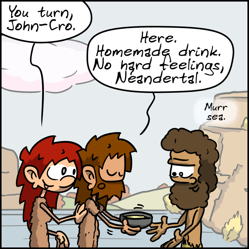 Magnon insists: “Your turn, John-Cro.” John-Cro hands Néandertal a bowl-shaped container: ”Here. Homemade drink. No hard feelings, Néandertal.” Néandertal: ”Murr sea.”