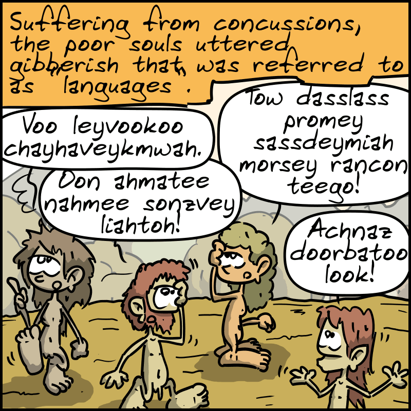 “Suffering from concussions, the poor souls uttered gibberish that was referred to as "languages".” The stunned homo sapiens say: “Voo leyvookoo chayha veykmwah.” “Tow dasslass promey sassdeymiah morsey rancon teego!” “ ”Oon ahmatee nahmee sonzvey liahtoh!“ ”Achnaz doorbatoo look!"