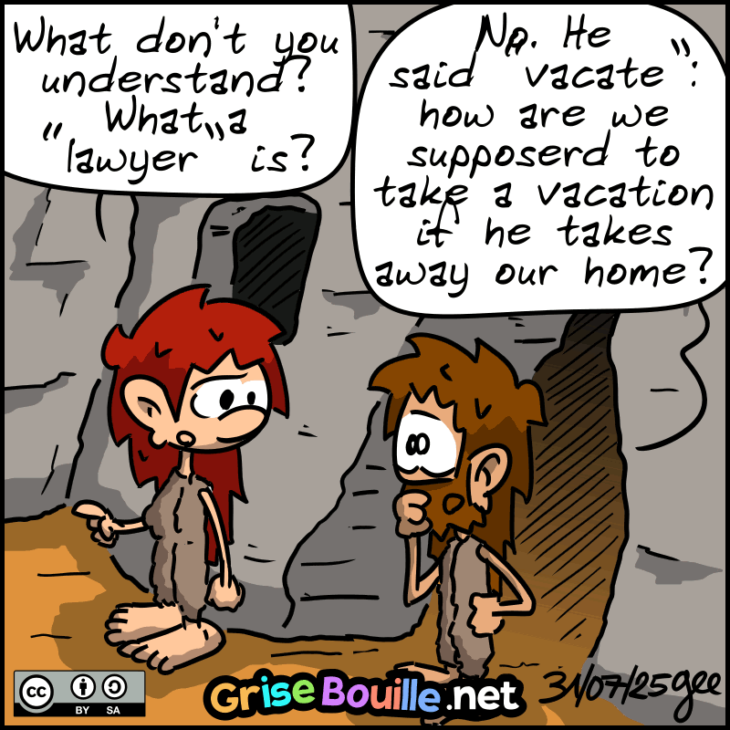 Magnon asks John-Cro: “What don't you understand? What a "lawyer" is?” John-Cro: “No. He said "vacate": how are we suppose to take a vacation if he takes away our home?” Note: Comic strip licensed under CC BY SA (grisebouille.net), drawn on July 31, 2025 by Gee.