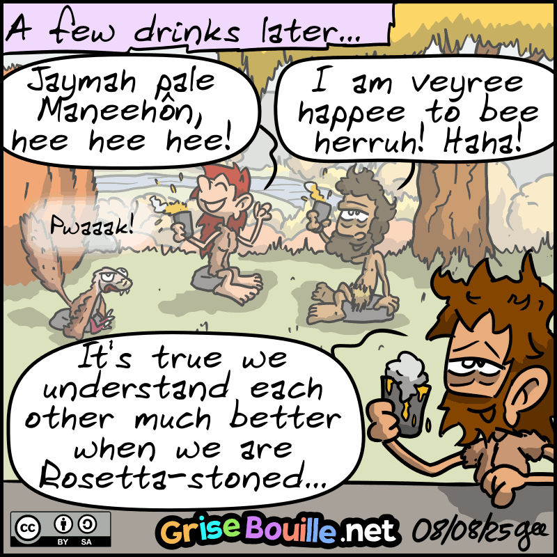 A few drinks later... The four are completely drunk. In the background, Magnon laughs with Néandertal: “Jaymah pale Maneehôn, hee hee hee!!” Néandertal: “I am veyree happee to bee heerruh! Haha!” John-Cro, drunk, looks at his glass: “It's true that we understand each other much better when we are Rosetta-stoned...” The raptor: “Pwaak!” Note: Comic strip licensed under CC BY SA (grisebouille.net), drawn on August 7, 2025 by Gee.