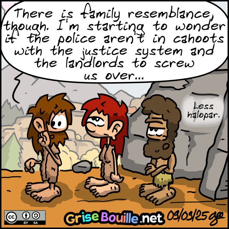 John-Cro whispers to Magnon: “There is a family resemblance, though. I'm starting to wonder if the police aren't in cahoots with the justice system and the landlords to screw us over...” Magnon rolls her eyes. Néandertal: ”Less halopar." Note: Comic strip licensed under CC BY SA (grisebouille.net), drawn on September 9, 2025, by Gee.