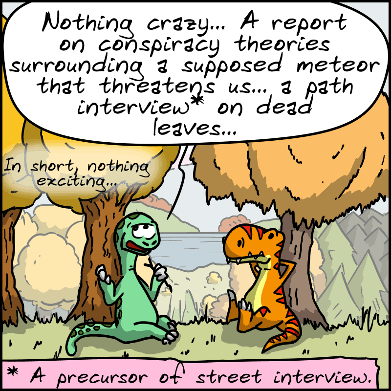 Didi, a little bored: “Nothing crazy... A report on conspiracy theories surrounding a supposed meteor that threatens us... a path interview* on dead leaves... in short, nothing exciting...” (*) : A precursor of the street interview.