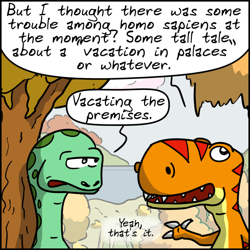 Tea-Rex, unconvinced: “But I thought there was some trouble among homo sapiens at the moment? Some tall tale about a "vacation in palaces" or whatever.” Didi corrects him: “Vacating the premises.” Tea-Rex: “Yeah, that's it.”