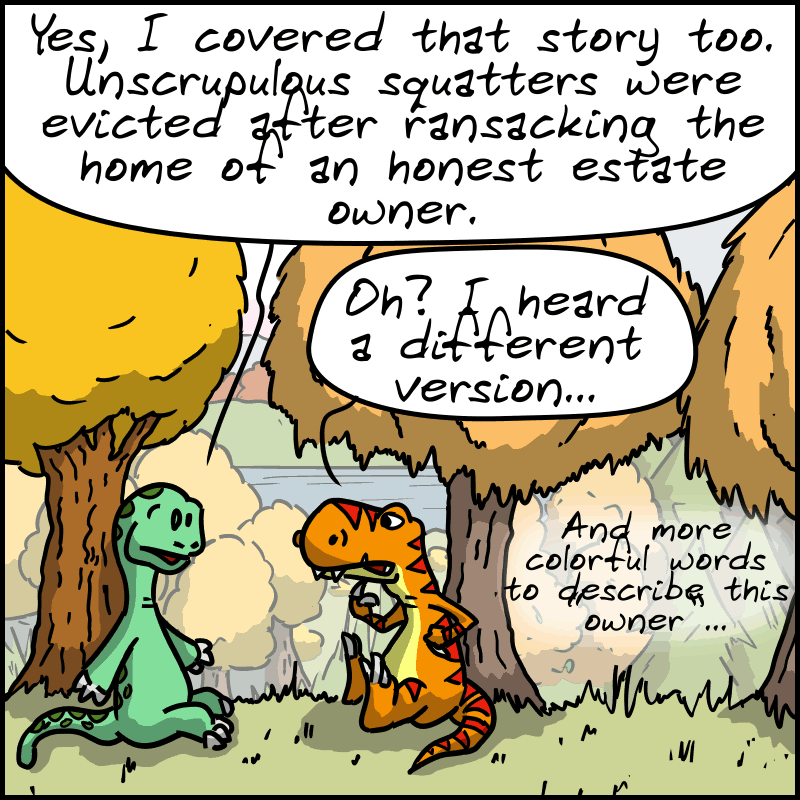 Didi remarks: “Yes, I covered that story too. Unscrupulous squatters were evicted after ransacking the home of an honest estate owner.” Tea-Rex: “Oh? I heard a different version... and more colorful words to describe this "owner"...”