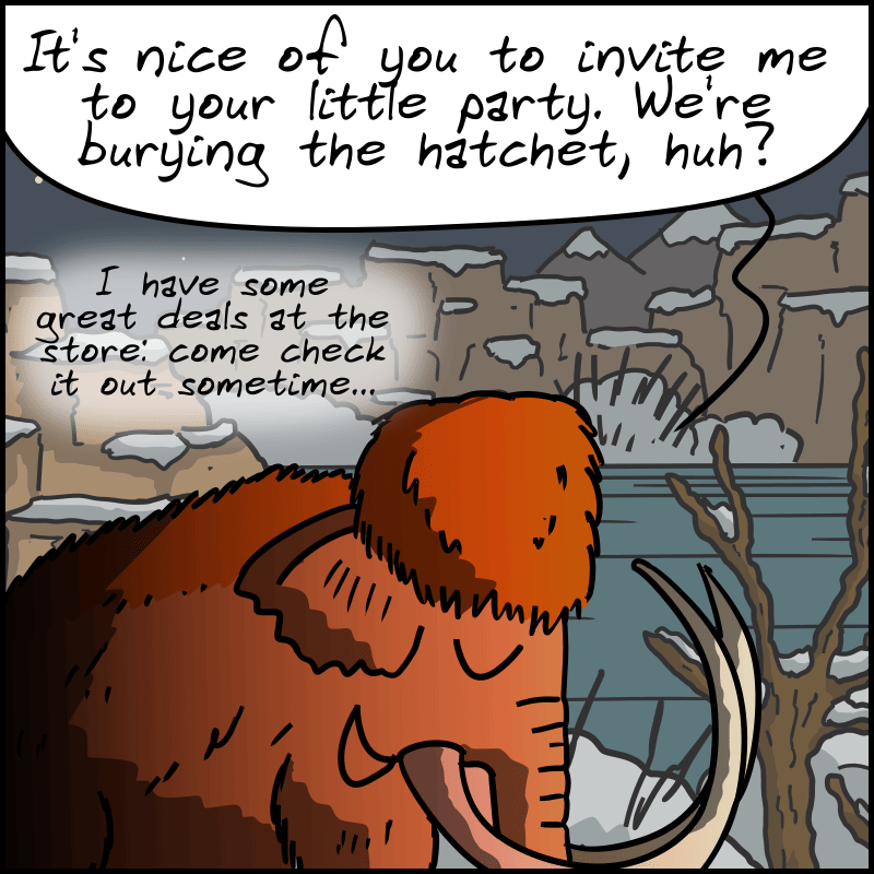 It's nighttime, and we can see the glow of a fire. Mammoth, smiling: “It's nice of you to invite me to your little party. We're burying the hatchet, huh? I have some great deals at the store: come check it out sometime...”