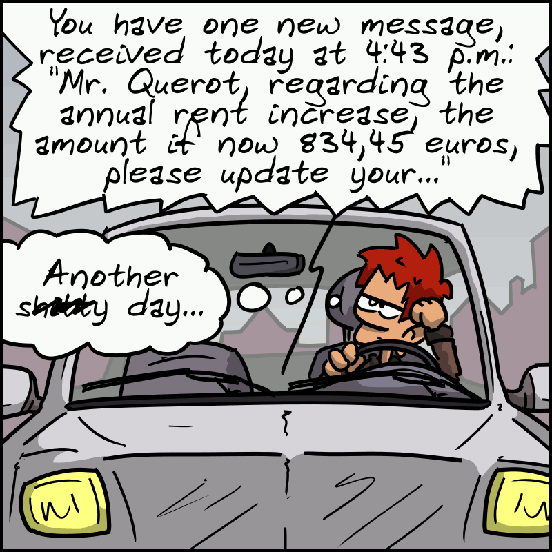 The man is in his car. We hear: “You have one new message, received today at 4:43 p.m.... 'Mr. Querot, regarding the annual rent increase, the amount is now 834.45 euros, please update your...'” The man looks bored and thinks: “Another sh##ty day...”