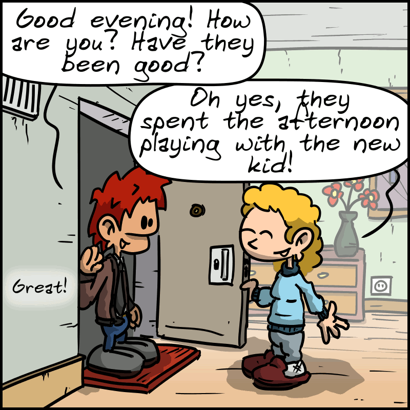 At the door of an apartment, the man asks the nanny: “Good evening! How are you? Have they been good?” The nanny: “Oh yes, they spent the afternoon playing with the new kid!” The man: “Great!"