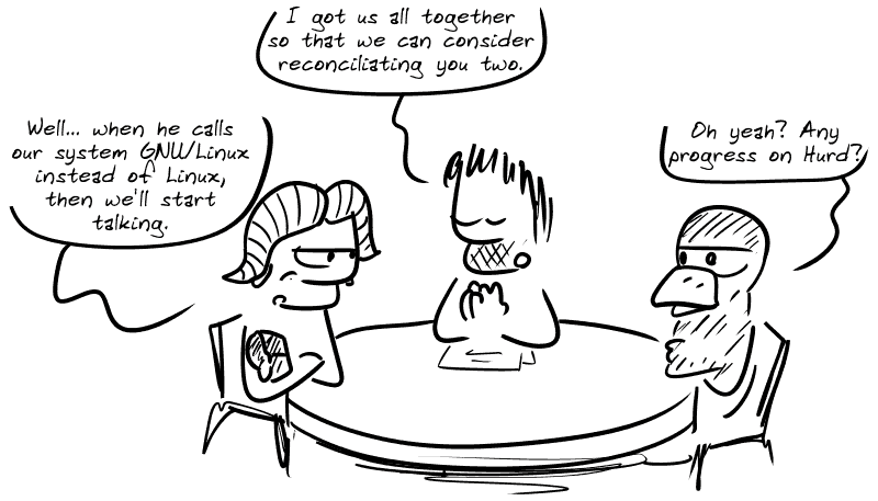 A table with the gnu of GNU, Tux and Gee sitted between them. Gee says: “I got us all together so that we can consider reconciliating you two.” The gnu, arms crossed: “Well... when he calls our system GNU/Linux instead of Linux, then we'll start talking.” Tux: “Oh yeah? Any progress on Hurd?”