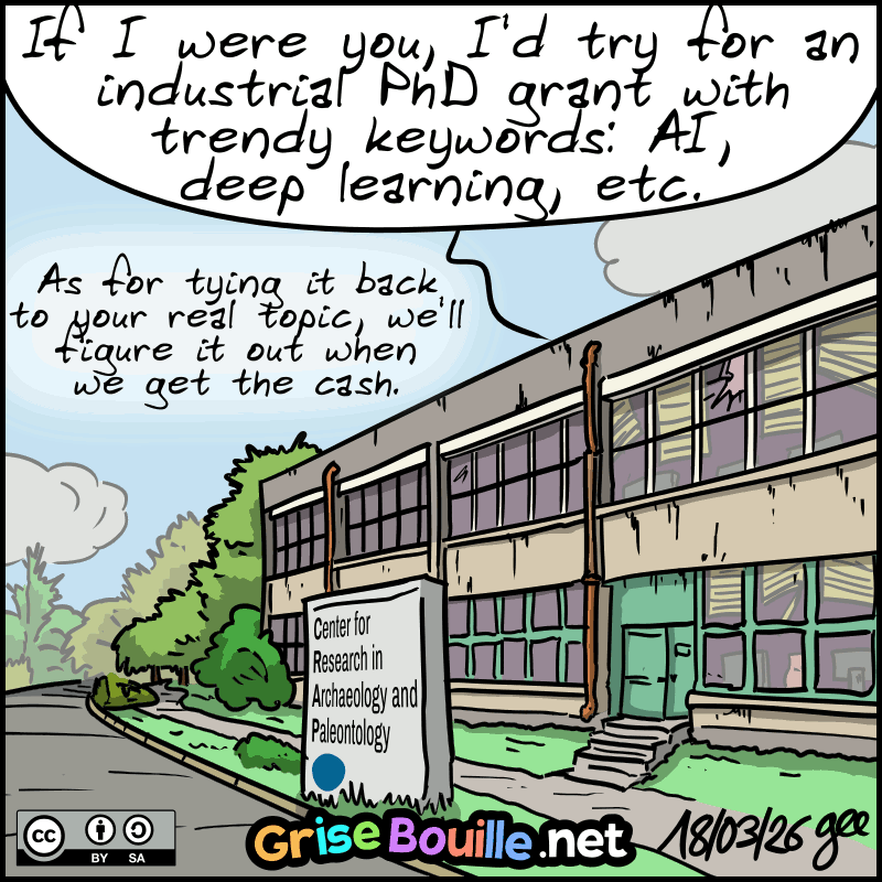 Shot of the building’s exterior, a bit run-down, with a sign reading “Center for Research in Archaeology and Paleontology.” We hear: “If I were you, I’d try for an industrial PhD grant with trendy keywords: AI, deep learning, etc. As for tying it back to your real topic, we’ll figure it out when we get the cash.” Note: Comic licensed under CC BY SA (grisebouille.net), drawn on March 18, 2026 by Gee.