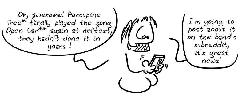 Gee on his phone: “Oh, awesome! Porcupine Tree* finally played the song Open Car** again at Hellfest, they hadn't done it in years! I'm going to post about it on the band's subreddit, it's great news!”