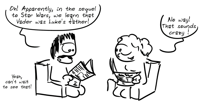 A guy reads his newspaper: “Oh! Apparently, in the sequel to Star Wars, we learn that Vader was Luke's father!” Next to him, a woman is also reading and replies: “No way! That sounds crazy!” “ The man: ”Yeah, can't wait to see that!"