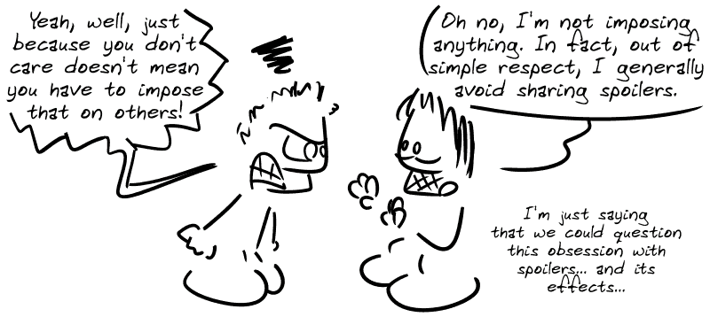 The angry guy from the beginning: “Yeah, well, just because you don't care doesn't mean you have to impose that on others!” Gee: “Oh no, I'm not imposing anything. In fact, out of simple respect, I generally avoid sharing spoilers. I'm just saying that we could question this obsession with spoilers... and its effects...”