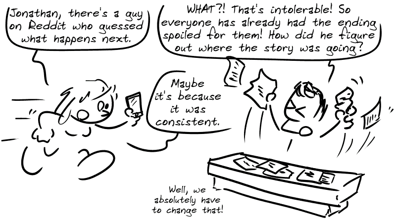 A guy is standing in front of a desk covered with sheets of paper. A woman arrives and says, “Jonathan, there's a guy on Reddit who guessed what happens next.” Jonathan Nolan, furious: “WHAT?! That's intolerable! So everyone has already had the ending spoiled for them! How did he figure out where the story was going?” The woman: “Maybe it's because it was consistent.” Jonathan: “Well, we absolutely have to change that!”