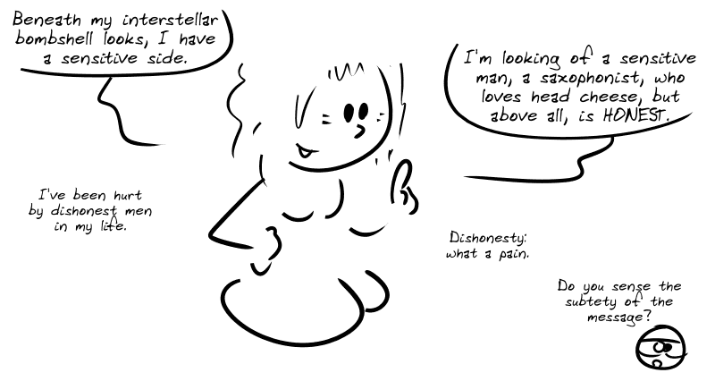 Young woman: “Beneath my interstellar bombshell looks, I have a sensitive side.  I’m looking for a sensitive man, a saxophonist, who loves head cheese, but above all, is HONEST.” She adds: “I’ve been hurt by dishonest men in my life.  Dishonesty: what a pain.” Smiley: “Do you sense the subtlety of the message?”