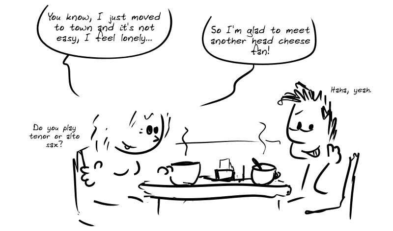 The two are having coffee together. Young woman: “You know, I just moved to town and it’s not easy, I feel lonely…  So I’m glad to meet another head cheese fan!” Average guy, embarrassed: “Haha, yeah.” Young woman: “Do you play tenor or alto sax?”