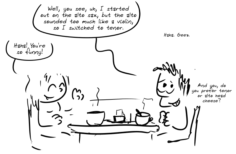 Same scene. Average guy: “Well, you see, uh, I started out on the alto sax, but the alto sounded too much like a violin, so I switched to tenor.” Girl: “Haha! You’re so funny! ” Average guy: “Hehe. Geez. And you, do you prefer tenor or alto head cheese?”